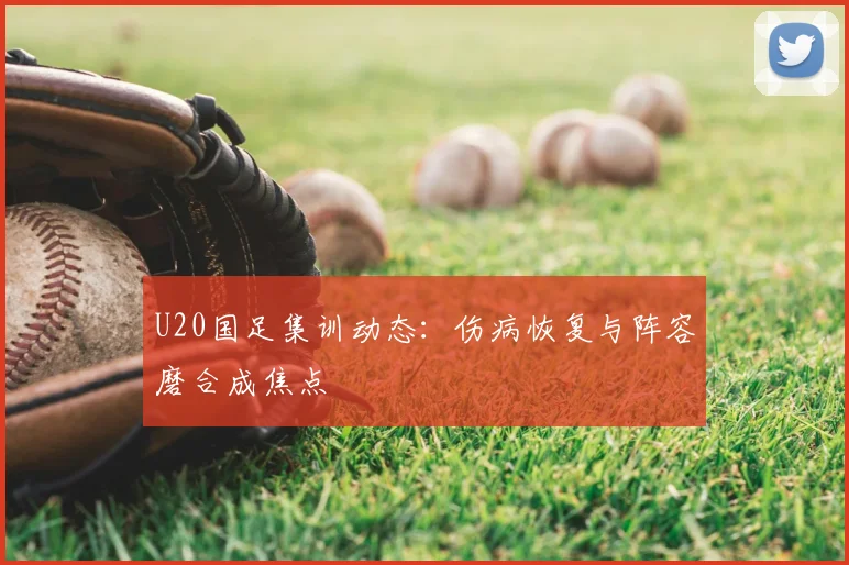 U20国足集训动态：伤病恢复与阵容磨合成焦点