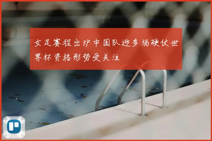 女足赛程出炉中国队迎多场硬仗世界杯资格形势受关注