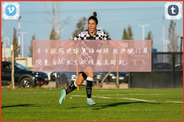 卡卡欧冠进球集锦回顾 经典破门展现皇马AC米兰双线高光时刻