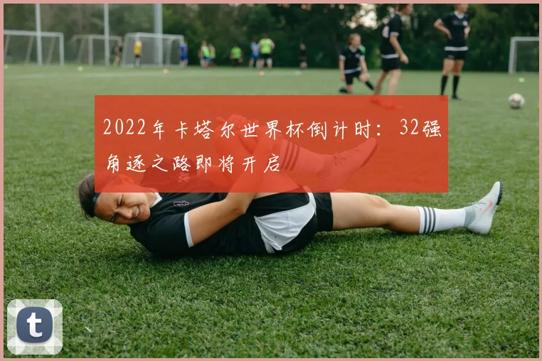 2022年卡塔尔世界杯倒计时：32强角逐之路即将开启
