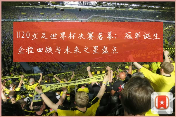 U20女足世界杯决赛落幕：冠军诞生全程回顾与未来之星盘点