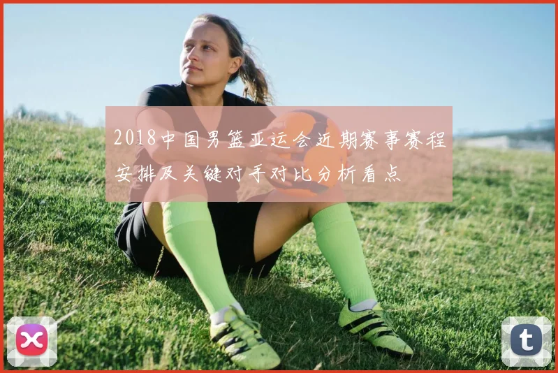 2018中国男篮亚运会近期赛事赛程安排及关键对手对比分析看点