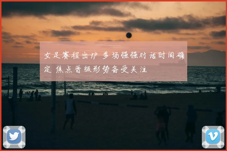 女足赛程出炉 多场强强对话时间确定 焦点晋级形势备受关注