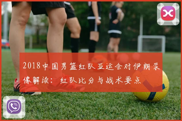 2018中国男篮红队亚运会对伊朗录像解读：红队比分与战术要点