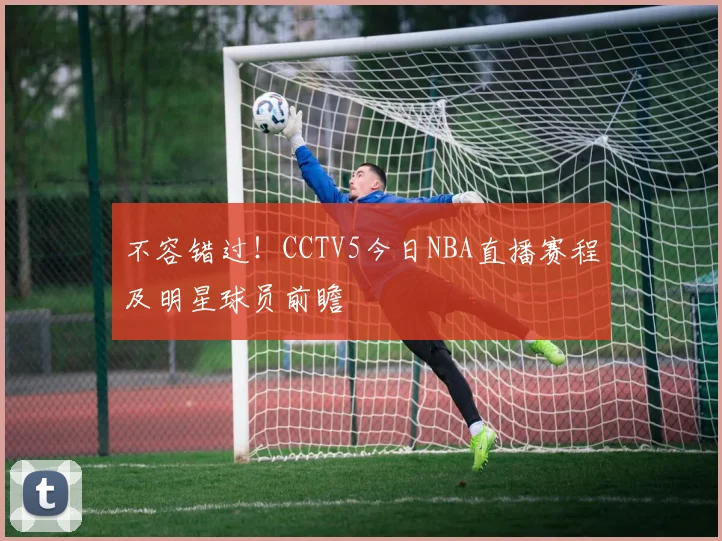 不容错过！CCTV5今日NBA直播赛程及明星球员前瞻