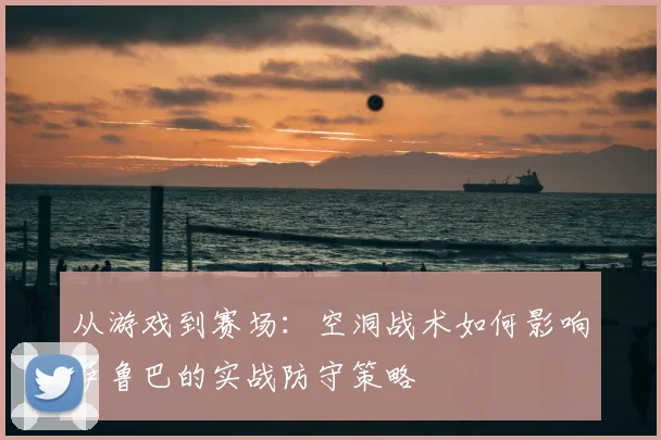 从游戏到赛场：空洞战术如何影响萨鲁巴的实战防守策略
