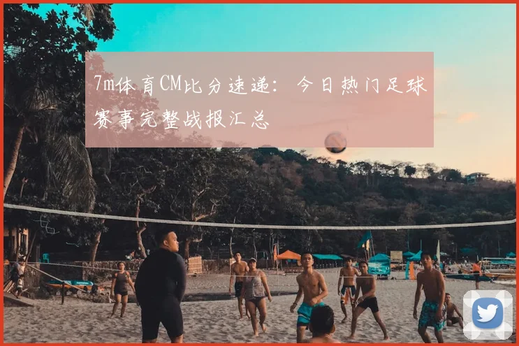7m体育CM比分速递：今日热门足球赛事完整战报汇总